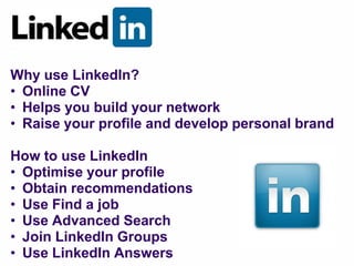 Why use LinkedIn?
• Online CV
• Helps you build your network
• Raise your profile and develop personal brand

How to use LinkedIn
• Optimise your profile
• Obtain recommendations
• Use Find a job
• Use Advanced Search
• Join LinkedIn Groups
• Use LinkedIn Answers
 