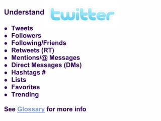 Understand

   Tweets
   Followers
   Following/Friends
   Retweets (RT)
   Mentions/@ Messages
   Direct Messages (DMs)
   Hashtags #
   Lists
   Favorites
   Trending

See Glossary for more info
 