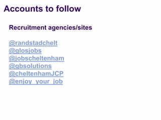 Accounts to follow

 Recruitment agencies/sites

 @randstadchelt
 @glosjobs
 @jobscheltenham
 @gbsolutions
 @cheltenhamJCP
 @enjoy_your_job
 