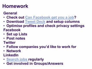 Homework
General
• Check out Can Facebook get you a job?
• Download Tweet Deck and setup columns
• Optimise profiles and check privacy settings
Facebook
• Set up Lists
• Post notes
Twitter
• Follow companies you‟d like to work for
• Network
LinkedIn
• Search jobs regularly
• Get involved in Groups/Answers
 