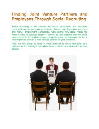 Social recruiting is the process by which companies and recruiters
use social media sites such as LinkedIn, Twitter, and Facebook to source
and recruit employment candidates. Considering how social media has
made it easy to connect people, it comes as little surprise that the same
means used to find a date or used croquet set can be leveraged to find a
new employee or even a joint venture partner for your business.
Here are five things to keep in mind when using social recruiting as a
platform to find the right candidate for a position, or a new joint venture
partner.
 