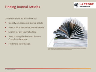 Finding Journal Articles
Use these slides to learn how to:


Identify an Academic journal article



Search for a particular journal article



Search for any journal article



Search using the Business Source
Complete database



Find more information
Photo: by Anon http://www.phd2published.com/2012/04/25/the-finished-article-by-claire-warden/
CC BY 3.0 AU http://creativecommons.org/licenses/by/3.0/au/

La Trobe University

1

 