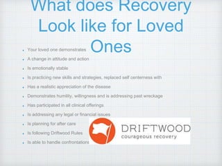 What does Recovery
Look like for Loved
OnesYour loved one demonstrates
A change in attitude and action
Is emotionally stable
Is practicing new skills and strategies, replaced self centerness with
Has a realistic appreciation of the disease
Demonstrates humility, willingness and is addressing past wreckage
Has participated in all clinical offerings
Is addressing any legal or financial issues
Is planning for after care
Is following Driftwood Rules
Is able to handle confrontations
 
