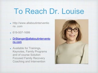 To Reach Dr. Louise
http://www.allaboutinterventio
ns .com
619-507-1699
DrStanger@allaboutintervento
ns.com
Available for Trainings,
Keynotes, Family Programs
and of course Solution
Focused Family Recovery
Coaching and Intervention
 