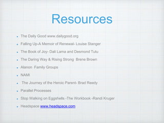 Resources
The Daily Good www.dailygood.org
Falling Up-A Memoir of Renewal- Louise Stanger
The Book of Joy- Dali Lama and Desmond Tutu
The Daring Way & Rising Strong Brene Brown
Alanon Family Groups
NAMI
The Journey of the Heroic Parent- Brad Reedy
Parallel Processes
Stop Walking on Eggshells -The Workbook -Randi Kruger
Headspace www.headspace.com
 