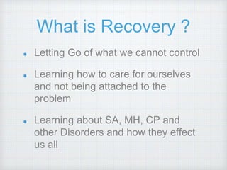 What is Recovery ?
Letting Go of what we cannot control
Learning how to care for ourselves
and not being attached to the
problem
Learning about SA, MH, CP and
other Disorders and how they effect
us all
 