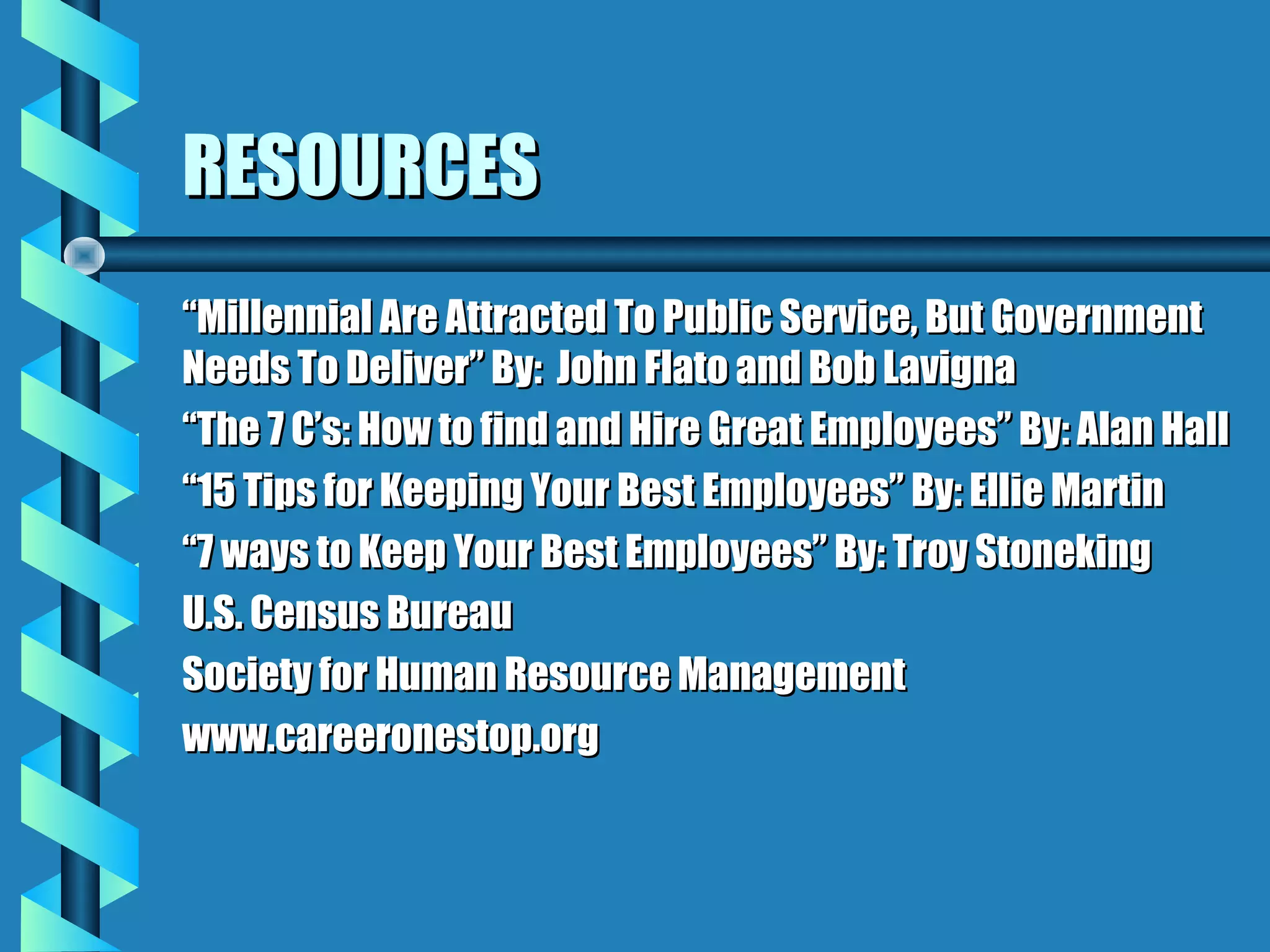 RESOURCESRESOURCES
““Millennial Are Attracted To Public Service, But GovernmentMillennial Are Attracted To Public Service, But Government
Needs To Deliver” By: John Flato and Bob LavignaNeeds To Deliver” By: John Flato and Bob Lavigna
““The 7 C’s: How to find and Hire Great Employees” By: Alan HallThe 7 C’s: How to find and Hire Great Employees” By: Alan Hall
““15 Tips for Keeping Your Best Employees” By: Ellie Martin15 Tips for Keeping Your Best Employees” By: Ellie Martin
““7 ways to Keep Your Best Employees” By: Troy Stoneking7 ways to Keep Your Best Employees” By: Troy Stoneking
U.S. Census BureauU.S. Census Bureau
Society for Human Resource ManagementSociety for Human Resource Management
www.careeronestop.orgwww.careeronestop.org
 