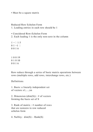 • Must be a square matrix
Reduced Row Echelon Form
1. Leading entries in each row should be 1
• Considered Row-Echelon Form
2. Each leading 1 is the only non-zero in the column
1 −� 1 5
0 1 −1 �
0 0 1 6
1 0 0 19
0 1 0 10
0 0 1 6
Row reduce through a series of basic matrix operations between
rows (multiple rows, add rows, interchange rows, etc.)
Definitions
1. Basis: a linearly independent set
of vectors x1,…,xn
2. Dimension (dim(S)) : # of vectors
forming the basis set of S
3. Rank of matrix : # number of rows
that are nonzero in row reduced
echelon form
4. Nullity: dim(S) – Rank(S)
 