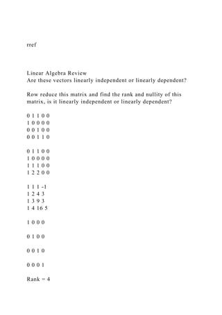 rref
Linear Algebra Review
Are these vectors linearly independent or linearly dependent?
Row reduce this matrix and find the rank and nullity of this
matrix, is it linearly independent or linearly dependent?
0 1 1 0 0
1 0 0 0 0
0 0 1 0 0
0 0 1 1 0
0 1 1 0 0
1 0 0 0 0
1 1 1 0 0
1 2 2 0 0
1 1 1 -1
1 2 4 3
1 3 9 3
1 4 16 5
1 0 0 0
0 1 0 0
0 0 1 0
0 0 0 1
Rank = 4
 