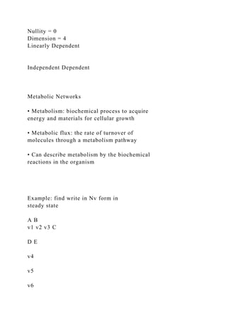 Nullity = 0
Dimension = 4
Linearly Dependent
Independent Dependent
Metabolic Networks
• Metabolism: biochemical process to acquire
energy and materials for cellular growth
• Metabolic flux: the rate of turnover of
molecules through a metabolism pathway
• Can describe metabolism by the biochemical
reactions in the organism
Example: find write in Nv form in
steady state
A B
v1 v2 v3 C
D E
v4
v5
v6
 