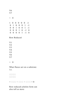 V6
V7
= 0
1 0 0 0 0 0 -1
0 1 0 0 0 1 -1
0 0 1 0 0 1 -1
0 0 0 1 0 -1 0
0 0 0 0 1 -1 0
Row Reduced
V1
V2
V3
V4
V5
V6
V7
= 0
What fluxes act on a substrate
i.e.
����
����
= ��� − ��� − ��� = 0
Row reduced echelon form can
also tell us more
 