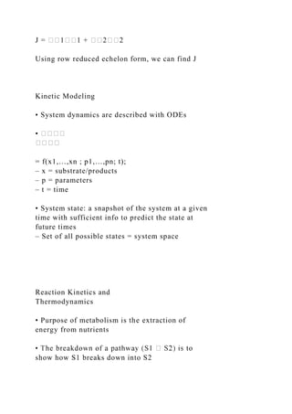 J = ��1��1 + ��2��2
Using row reduced echelon form, we can find J
Kinetic Modeling
• System dynamics are described with ODEs
• ����
����
= f(x1,…,xn ; p1,…,pn; t);
– x = substrate/products
– p = parameters
– t = time
• System state: a snapshot of the system at a given
time with sufficient info to predict the state at
future times
– Set of all possible states = system space
Reaction Kinetics and
Thermodynamics
• Purpose of metabolism is the extraction of
energy from nutrients
show how S1 breaks down into S2
 