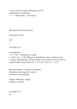 • Law of mass action: Reaction rate of
probability of collision
– V = v(forward) – v(reverse)
Michaelis-Menten kinetics
Previously Now
S P
v
E+S ES E+P
Assumptions
1. E + ES = Constant (E total)
2. [S (t=o)] >> [E] (Briggs and Haldone quasi-steady state)
3. quasi-equilibrium: the reversible conversion of E,S to ES is
-1 >> k2)
Reaction Rate v is equal to product
formation and negative rate of
substrate consumption.
Single substrate, single
product reaction
E+S ES E+P
k1
 