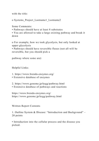 with the title:
o Systems_Project_Lastname1_Lastname2
Some Comments:
• Pathways should have at least 8 substrates
• You are allowed to take a large existing pathway and break it
down
o For example, how we took glycolysis, but only looked at
upper glycolysis
• Pathways should have reversible fluxes (not all will be
reversible, but you should pick a
pathway where some are)
Helpful Links:
1. https://www.brenda-enzymes.org/
• Extensive database of enzymes
2. https://www.genome.jp/kegg/pathway.html
• Extensive database of pathways and reactions
https://www.brenda-enzymes.org/
https://www.genome.jp/kegg/pathway.html
Written Report Contents
1. Outline System & Disease: “Introduction and Background” –
20 points
• Introduction into the cellular process and the disease you
picked.
 
