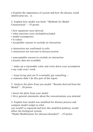 o Explain the importance of system and how the disease could
inhibit/alter/etc. .it.
2. Explain how model was built: “Methods for Model
Construction” – 35 points
• how equations were derived
• what reactions were included/excluded
• model assumptions
• k-values
• acceptable reasons to exclude an interaction
o interaction not confirmed in cells
o interaction not relevant to disease/system
• unacceptable reasons to exclude an interaction
o kinetic data not available
o my code won’t work
o someone didn’t do this part of the report
3. Analyze the plots from you model: “Results derived from the
Model” – 20 points
• Insert the plots from your model
• Give general statements about the concentrations you attained
4. Explain how model was modified for disease process and
compare model output to what
you would’ve expected and how this modified pathway would
affect the biological system:
“Model Modification for [disease/disorder]” – 25 points
 