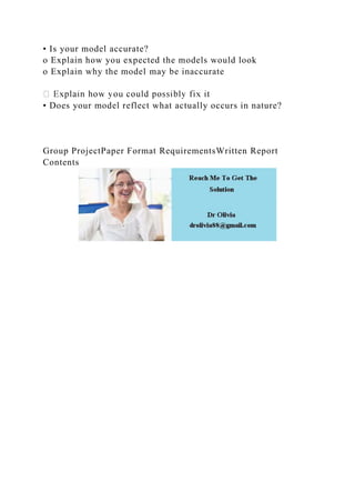 • Is your model accurate?
o Explain how you expected the models would look
o Explain why the model may be inaccurate
• Does your model reflect what actually occurs in nature?
Group ProjectPaper Format RequirementsWritten Report
Contents
 