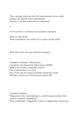 There enough substrate that ES concentration never really
changes (E and ES reach equilibrium)
Enzyme is neither produced nor consumed
5
From Lecture 11: Kinetics of enzymatic reactions
Where is this from?
What assumptions are made if it is quasi-steady state?
Must show how this was attained in project
Example of disease: Tuberculosis
Caused by mycobacterum tuberculosis (MTB)
MTB is an aerobic, nonmotile bacilus
Can remain latent in its host
One of the top ten causes of death around the world
Multiple instances of total drug-resistant TB
Virulence Pathway
Phagocytosis by a macrophage is a multi-step procedure that
ensures complete degradation
Once a pathogen is engulfed, it enters a phagosome which then
 