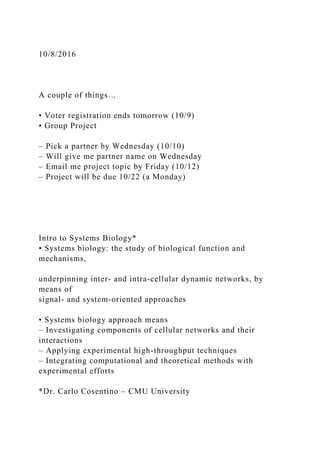 10/8/2016
A couple of things…
• Voter registration ends tomorrow (10/9)
• Group Project
– Pick a partner by Wednesday (10/10)
– Will give me partner name on Wednesday
– Email me project topic by Friday (10/12)
– Project will be due 10/22 (a Monday)
Intro to Systems Biology*
• Systems biology: the study of biological function and
mechanisms,
underpinning inter- and intra-cellular dynamic networks, by
means of
signal- and system-oriented approaches
• Systems biology approach means
– Investigating components of cellular networks and their
interactions
– Applying experimental high-throughput techniques
– Integrating computational and theoretical methods with
experimental efforts
*Dr. Carlo Cosentino – CMU University
 