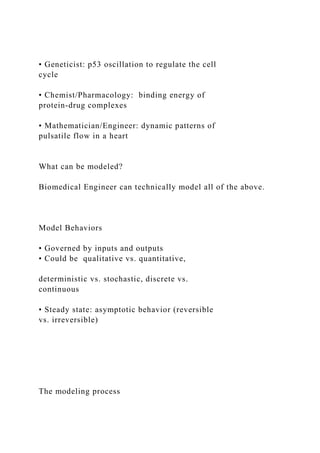 • Geneticist: p53 oscillation to regulate the cell
cycle
• Chemist/Pharmacology: binding energy of
protein-drug complexes
• Mathematician/Engineer: dynamic patterns of
pulsatile flow in a heart
What can be modeled?
Biomedical Engineer can technically model all of the above.
Model Behaviors
• Governed by inputs and outputs
• Could be qualitative vs. quantitative,
deterministic vs. stochastic, discrete vs.
continuous
• Steady state: asymptotic behavior (reversible
vs. irreversible)
The modeling process
 