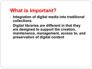 What is important?
 Integration of digital media into traditional
collections
 Digital libraries are different in that they
are designed to support the creation,
maintenance, management, access to, and
preservation of digital content
 