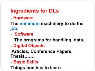 Ingredients for DLs
 Hardware
The minimum machinery to do the
job.
 Software
The programs for handling data.
 Digital Objects
Articles, Conference Papers,
Thesis,……
 Basic Skills
Things one has to learn
 