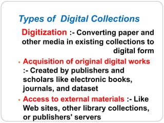 Types of Digital Collections
Digitization :- Converting paper and
other media in existing collections to
digital form
 Acquisition of original digital works
:- Created by publishers and
scholars like electronic books,
journals, and dataset
 Access to external materials :- Like
Web sites, other library collections,
or publishers' servers
 