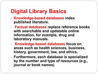Digital Library Basics
 Knowledge-based databases index
published literature.
 Factual databases replace reference books
with searchable and updatable online
information, for example, drug and
laboratory manuals.
 Knowledge-based databases focus on
areas such as health sciences, business,
history, government, law, and ethics.
 Furthermore, each database is specialized
by the number and type of resources (e.g.,
journal or book names)
 