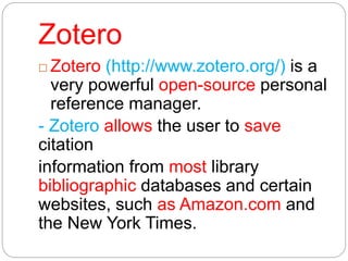 Zotero
 Zotero (http://www.zotero.org/) is a
very powerful open-source personal
reference manager.
- Zotero allows the user to save
citation
information from most library
bibliographic databases and certain
websites, such as Amazon.com and
the New York Times.
 