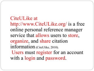 CiteULike at
http://www.CiteULike.org/ is a free
online personal reference manager
service that allows users to store,
organize, and share citation
information (CiteUlike, 2010).
Users must register for an account
with a login and password.
 