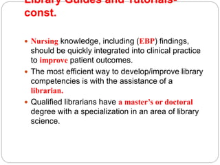 Library Guides and Tutorials-
const.
 Nursing knowledge, including (EBP) findings,
should be quickly integrated into clinical practice
to improve patient outcomes.
 The most efficient way to develop/improve library
competencies is with the assistance of a
librarian.
 Qualified librarians have a master’s or doctoral
degree with a specialization in an area of library
science.
 