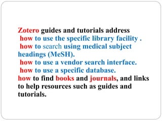 Zotero guides and tutorials address
how to use the specific library facility .
how to search using medical subject
headings (MeSH).
how to use a vendor search interface.
how to use a specific database.
how to find books and journals, and links
to help resources such as guides and
tutorials.
 