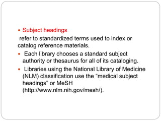  Subject headings
refer to standardized terms used to index or
catalog reference materials.
 Each library chooses a standard subject
authority or thesaurus for all of its cataloging.
 Libraries using the National Library of Medicine
(NLM) classification use the “medical subject
headings” or MeSH
(http://www.nlm.nih.gov/mesh/).
 