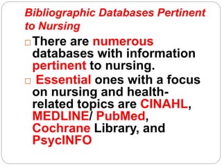 Bibliographic Databases Pertinent
to Nursing
There are numerous
databases with information
pertinent to nursing.
 Essential ones with a focus
on nursing and health-
related topics are CINAHL,
MEDLINE/ PubMed,
Cochrane Library, and
PsycINFO
 