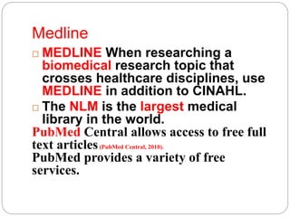 Medline
 MEDLINE When researching a
biomedical research topic that
crosses healthcare disciplines, use
MEDLINE in addition to CINAHL.
 The NLM is the largest medical
library in the world.
PubMed Central allows access to free full
text articles(PubMed Central, 2010).
PubMed provides a variety of free
services.
 