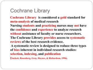 Cochrane Library
Cochrane Library is considered a gold standard for
meta-analysis of medical research
Nursing students and practicing nurses may not have
the confidence and experience to analyze research
without assistance of faculty or nurse researchers.
The Cochrane Library provides access to systematic
reviews of the best research evidence.
A systematic review is designed to reduce three types
of bias inherent in individual research studies:
selection, indexing, and publication
(Sackett, Rosenberg, Gray, Haynes, & Richardson, 1996).
 