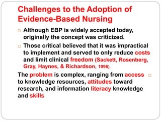 Challenges to the Adoption of
Evidence-Based Nursing
 Although EBP is widely accepted today,
originally the concept was criticized.
 Those critical believed that it was impractical
to implement and served to only reduce costs
and limit clinical freedom (Sackett, Rosenberg,
Gray, Haynes, & Richardson, 1996).
The problem is complex, ranging from access
to knowledge resources, attitudes toward
research, and information literacy knowledge
and skills
 