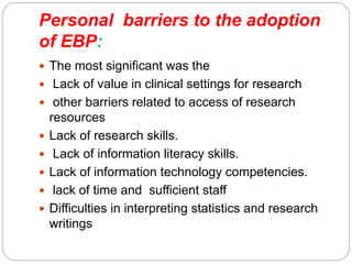 Personal barriers to the adoption
of EBP:
 The most significant was the
 Lack of value in clinical settings for research
 other barriers related to access of research
resources
 Lack of research skills.
 Lack of information literacy skills.
 Lack of information technology competencies.
 lack of time and sufficient staff
 Difficulties in interpreting statistics and research
writings
 