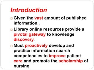 Introduction
 Given the vast amount of published
information,.
 Library online resources provide a
pivotal gateway to knowledge
discovery.
 Must proactively develop and
practice information search
competencies to improve patient
care and promote the scholarship of
nursing
 
