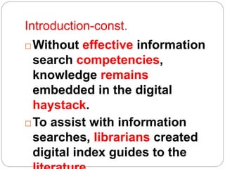 Introduction-const.
 Without effective information
search competencies,
knowledge remains
embedded in the digital
haystack.
 To assist with information
searches, librarians created
digital index guides to the
 