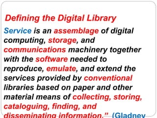 Defining the Digital Library
Service is an assemblage of digital
computing, storage, and
communications machinery together
with the software needed to
reproduce, emulate, and extend the
services provided by conventional
libraries based on paper and other
material means of collecting, storing,
cataloguing, finding, and
 