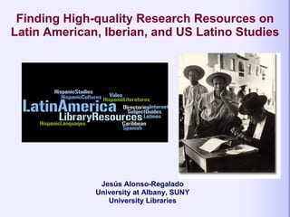 Finding High-quality Research Resources on Latin American, Iberian, and US Latino Studies   Jesús Alonso-Regalado University at Albany, SUNY University Libraries 