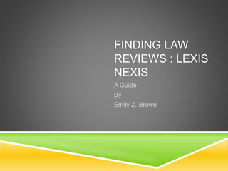 FINDING LAW 
REVIEWS : LEXIS 
NEXIS 
A Guide 
By 
Emily Z. Brown 
 