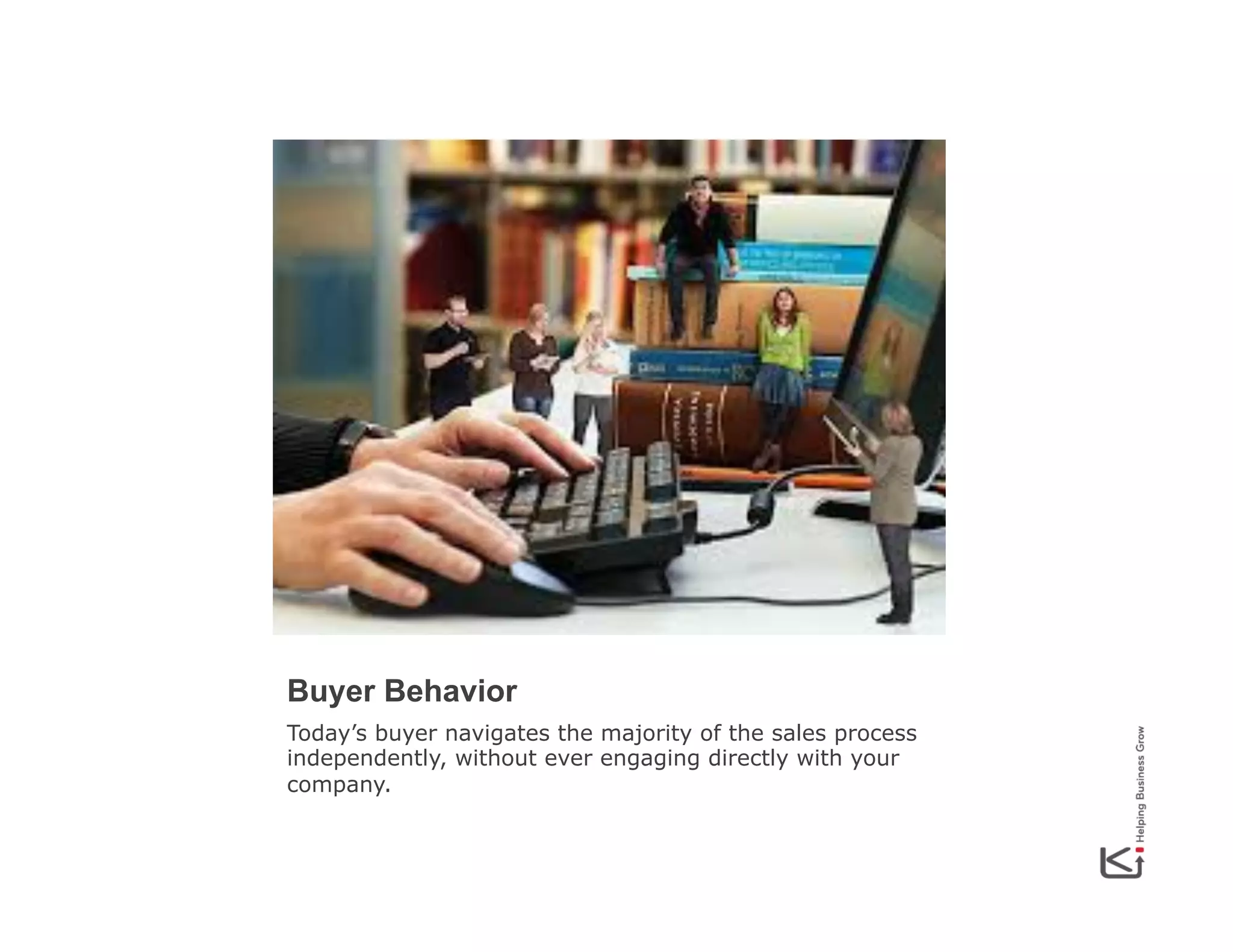 Buyer Behavior
Today’s buyer navigates the majority of the sales process
independently, without ever engaging directly with your
company.

 