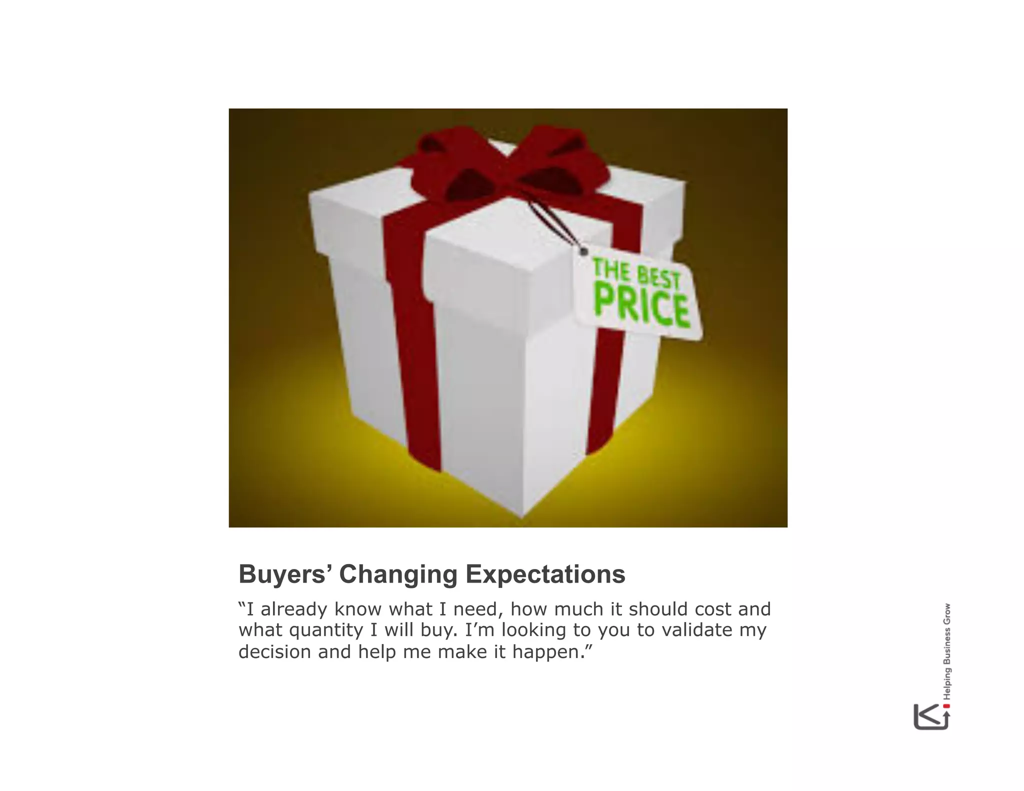Buyers’ Changing Expectations
“I already know what I need, how much it should cost and
what quantity I will buy. I’m looking to you to validate my
decision and help me make it happen.”

 