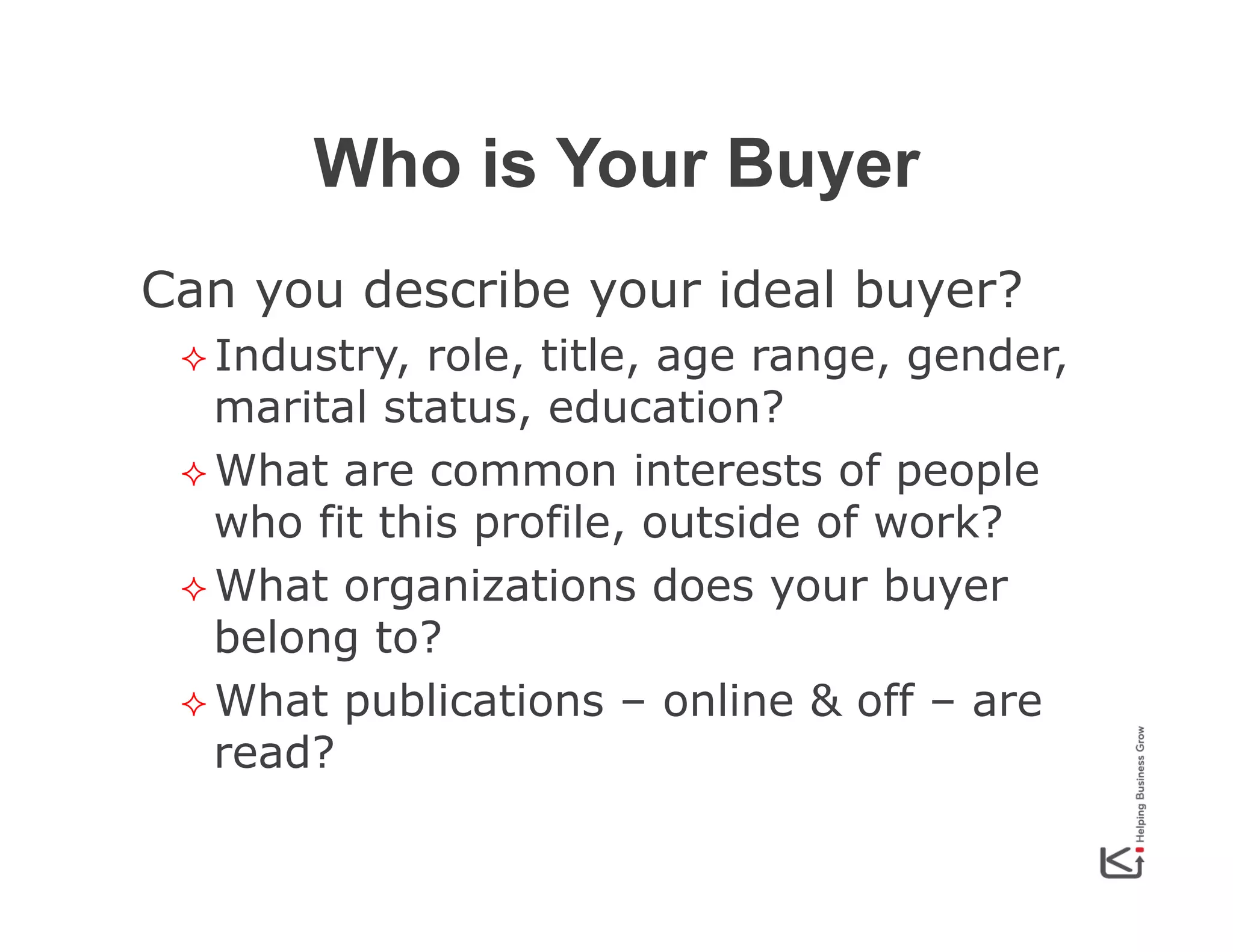 Who is Your Buyer
Can you describe your ideal buyer?
²  Industry,

role, title, age range, gender,
marital status, education?
²  What are common interests of people
who fit this profile, outside of work?
²  What organizations does your buyer
belong to?
²  What publications – online & off – are
read?

 