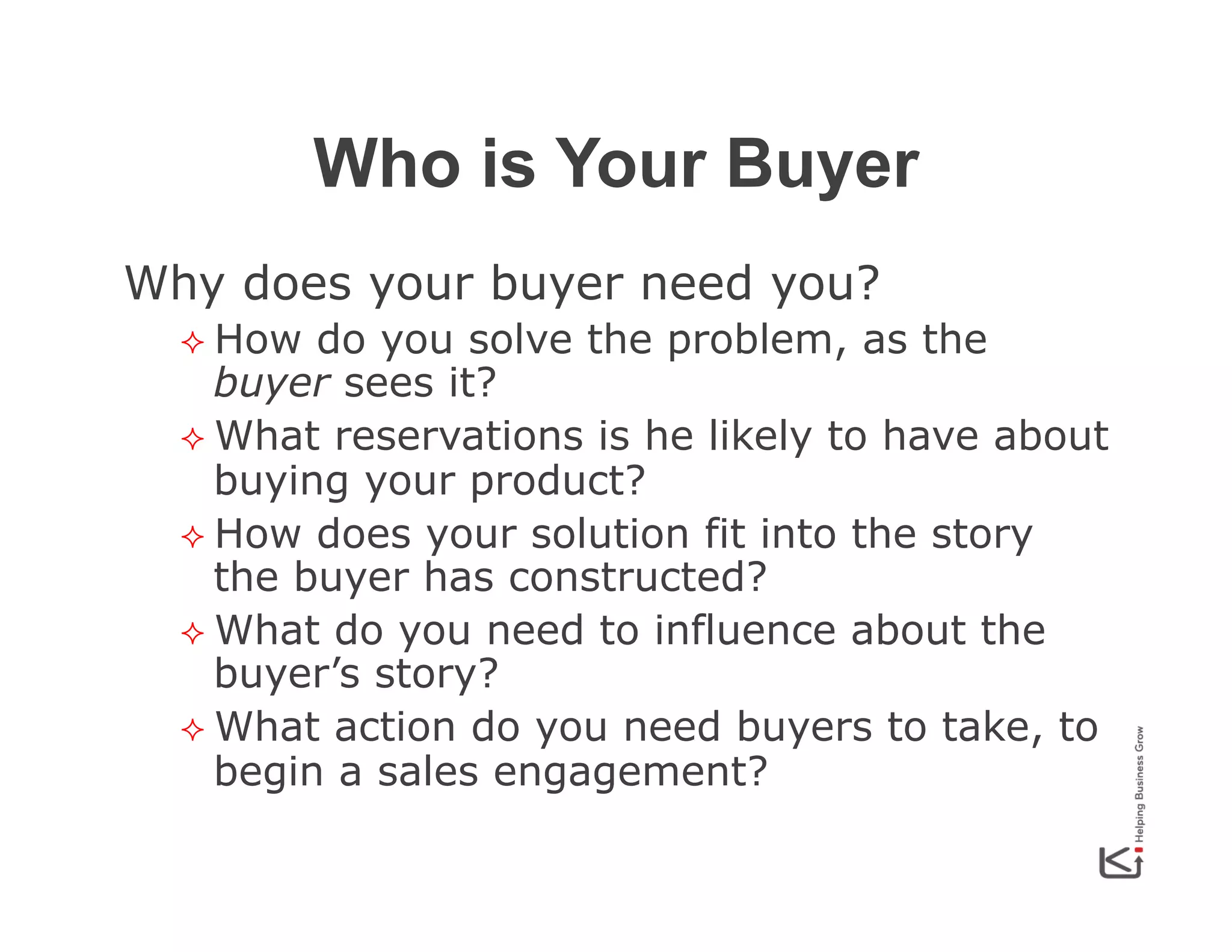 Who is Your Buyer
Why does your buyer need you?
²  How

do you solve the problem, as the
buyer sees it?
²  What reservations is he likely to have about
buying your product?
²  How does your solution fit into the story
the buyer has constructed?
²  What do you need to influence about the
buyer’s story?
²  What action do you need buyers to take, to
begin a sales engagement?

 