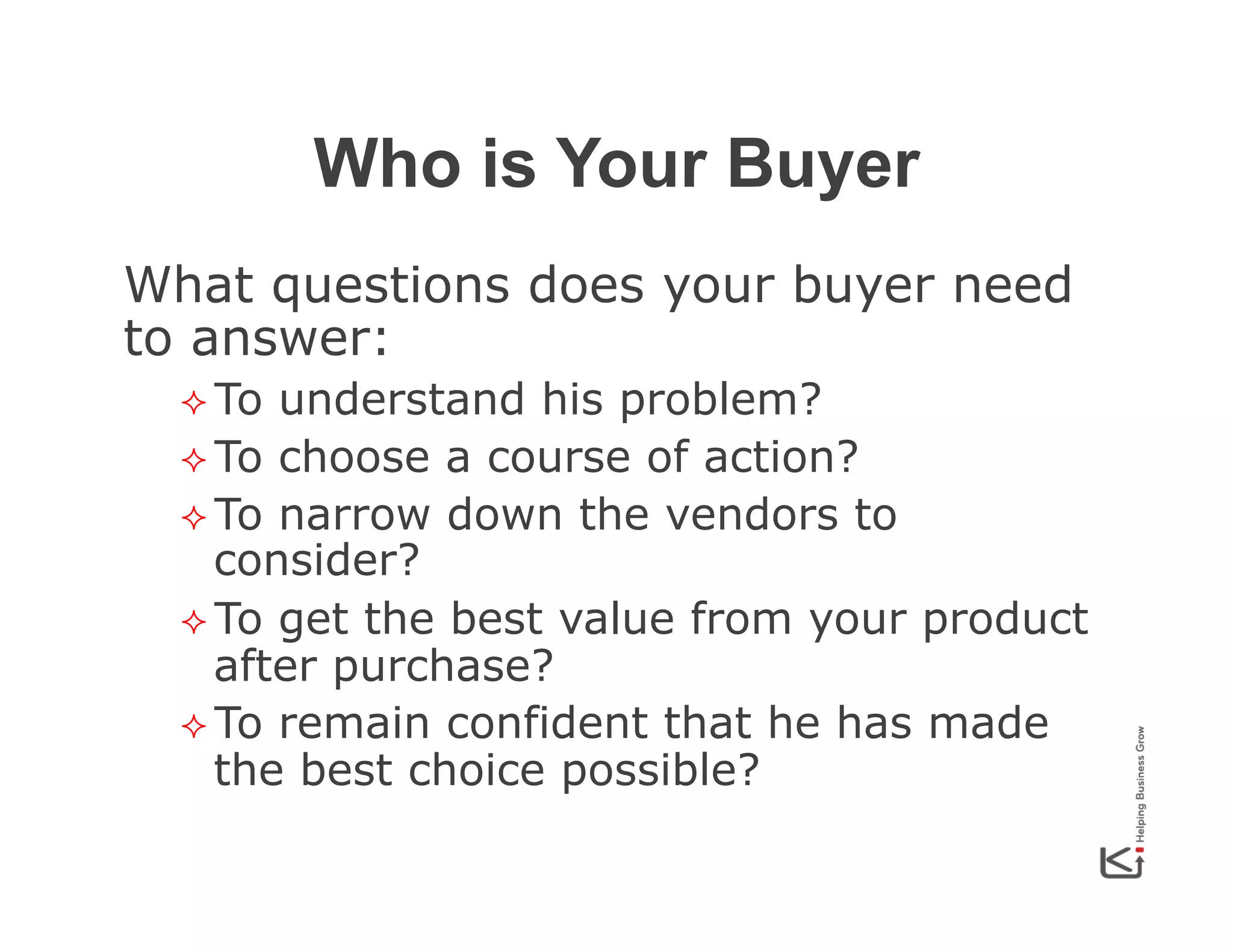 Who is Your Buyer
What questions does your buyer need
to answer:
²  To

understand his problem?
²  To choose a course of action?
²  To narrow down the vendors to
consider?
²  To get the best value from your product
after purchase?
²  To remain confident that he has made
the best choice possible?

 