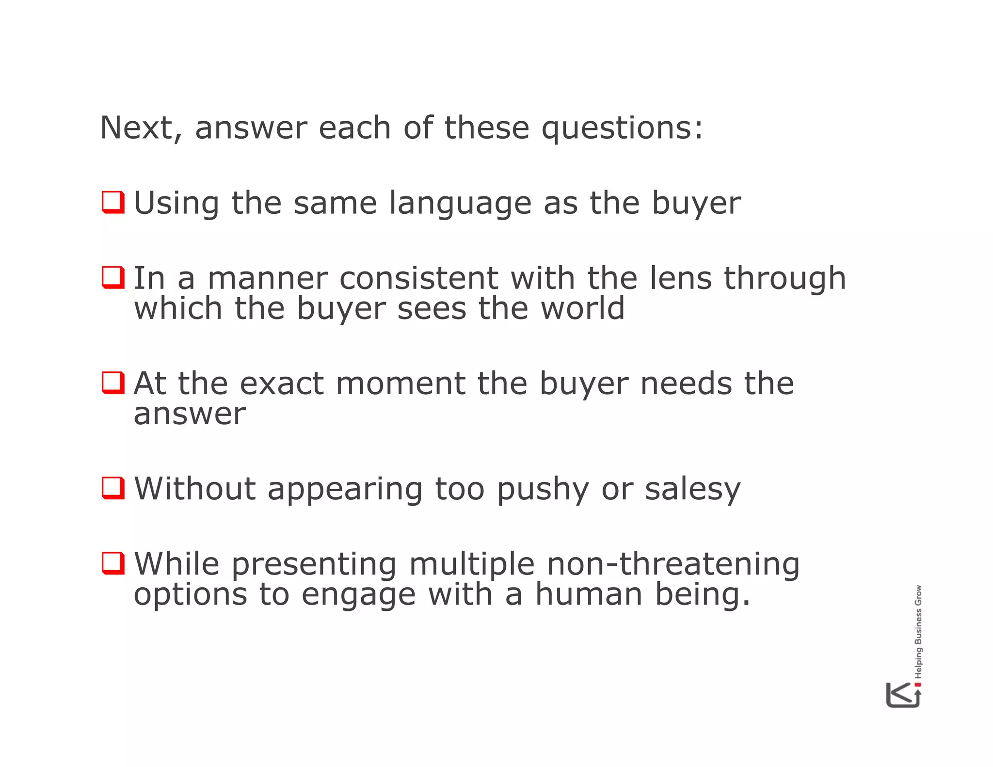 Next, answer each of these questions:
q Using the same language as the buyer
q In a manner consistent with the lens through
which the buyer sees the world
q At the exact moment the buyer needs the
answer
q Without appearing too pushy or salesy
q While presenting multiple non-threatening
options to engage with a human being.

 