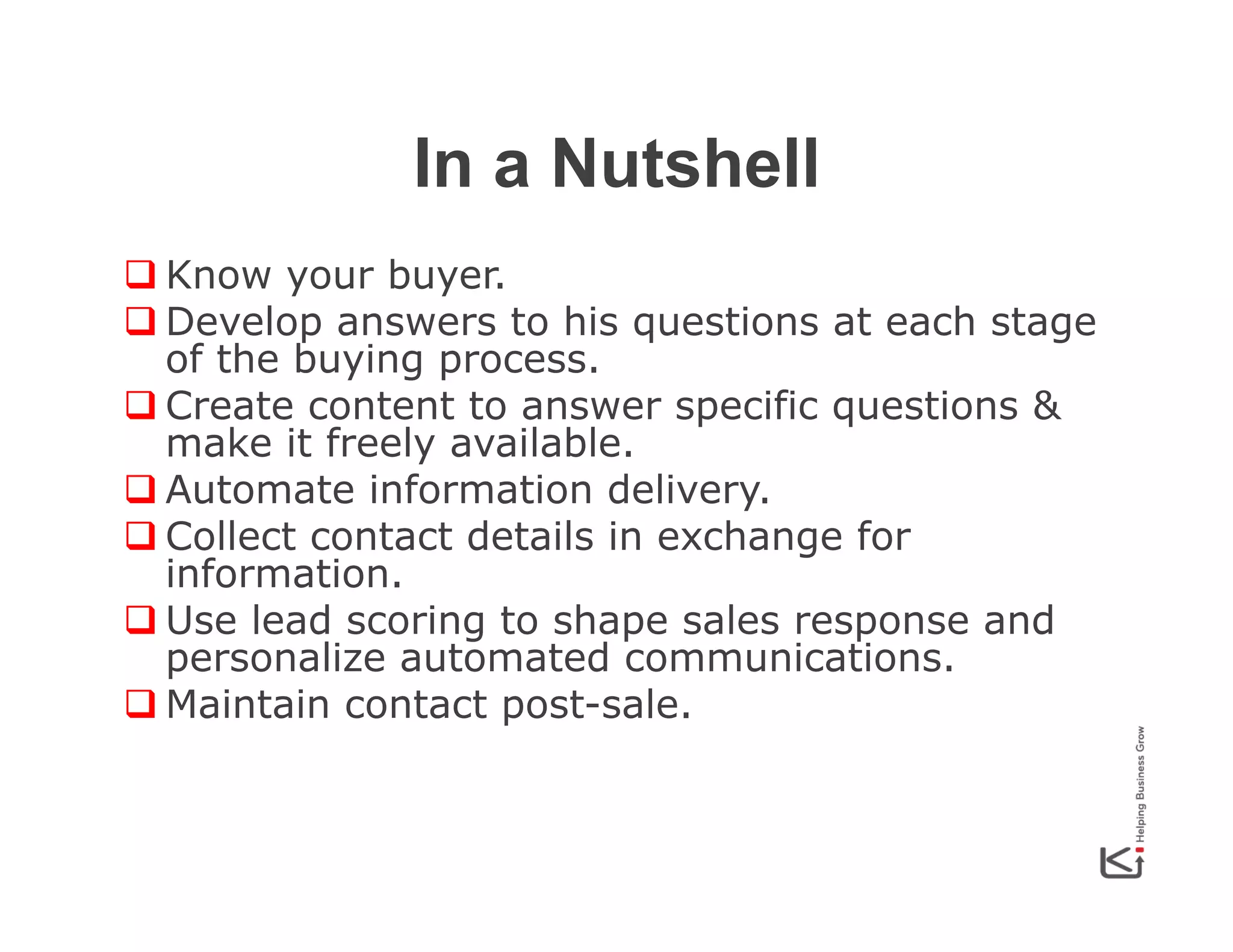 In a Nutshell
q Know your buyer.
q Develop answers to his questions at each stage
of the buying process.
q Create content to answer specific questions &
make it freely available.
q Automate information delivery.
q Collect contact details in exchange for
information.
q Use lead scoring to shape sales response and
personalize automated communications.
q Maintain contact post-sale.

 