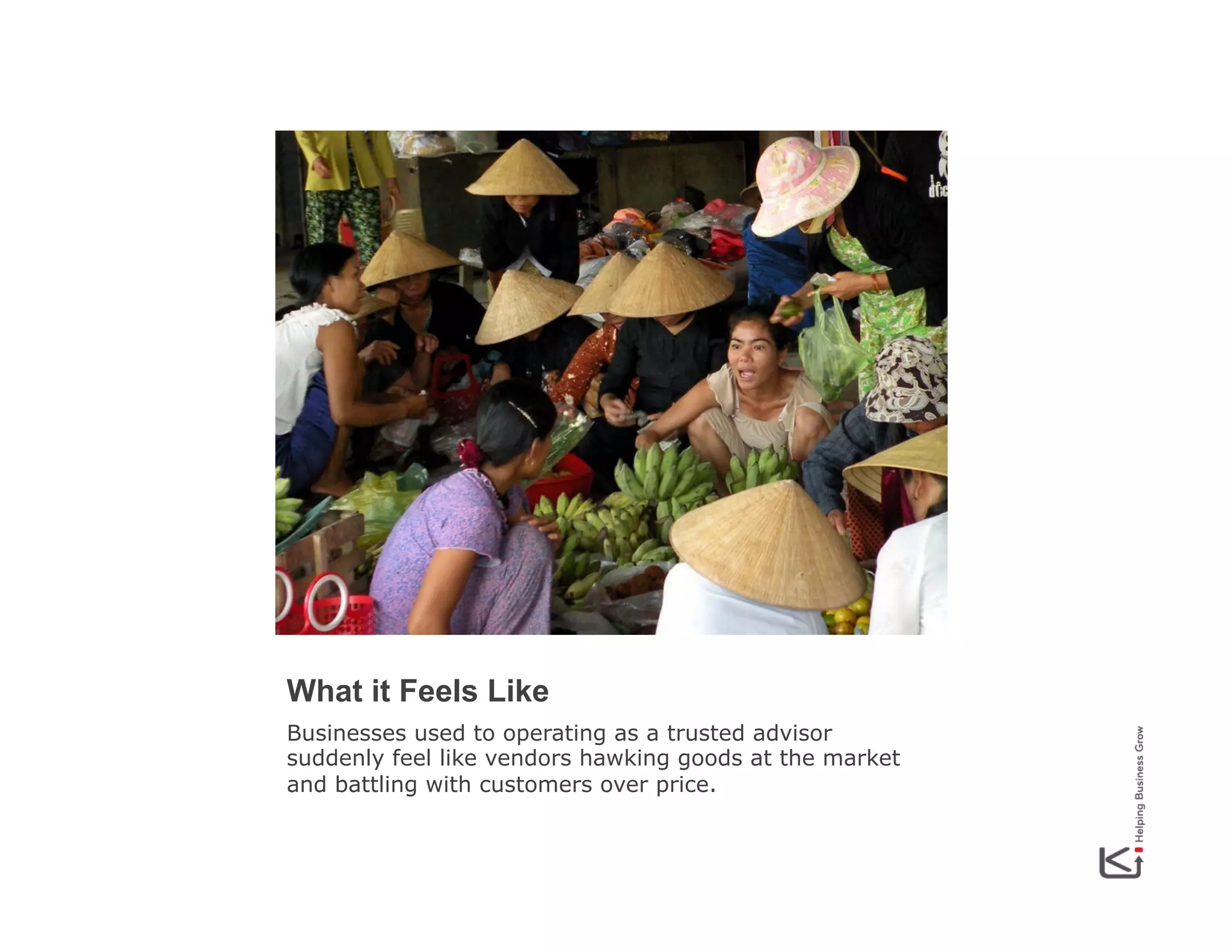 What it Feels Like
Businesses used to operating as a trusted advisor
suddenly feel like vendors hawking goods at the market
and battling with customers over price.

 